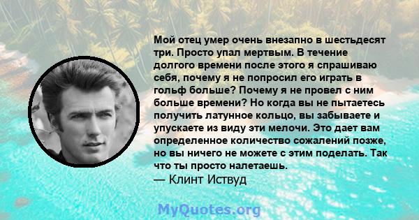 Мой отец умер очень внезапно в шестьдесят три. Просто упал мертвым. В течение долгого времени после этого я спрашиваю себя, почему я не попросил его играть в гольф больше? Почему я не провел с ним больше времени? Но