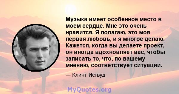 Музыка имеет особенное место в моем сердце. Мне это очень нравится. Я полагаю, это моя первая любовь, и я многое делаю. Кажется, когда вы делаете проект, он иногда вдохновляет вас, чтобы записать то, что, по вашему