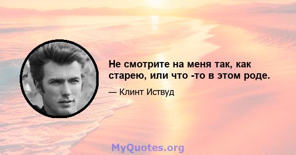 Не смотрите на меня так, как старею, или что -то в этом роде.