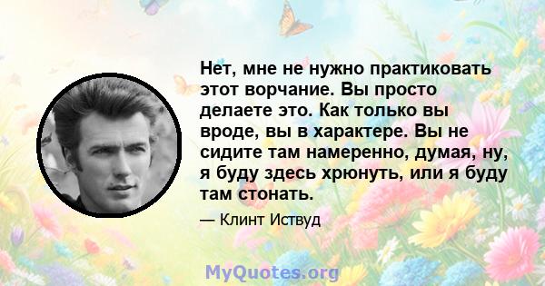 Нет, мне не нужно практиковать этот ворчание. Вы просто делаете это. Как только вы вроде, вы в характере. Вы не сидите там намеренно, думая, ну, я буду здесь хрюнуть, или я буду там стонать.