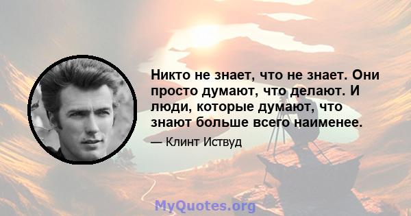 Никто не знает, что не знает. Они просто думают, что делают. И люди, которые думают, что знают больше всего наименее.