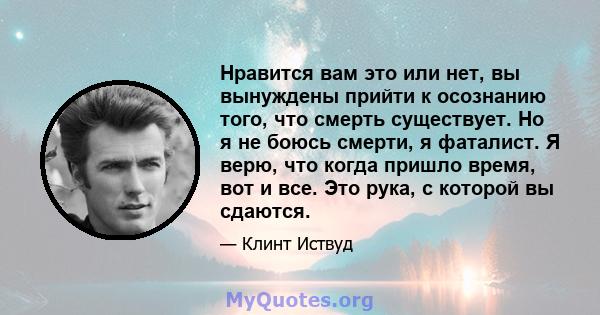 Нравится вам это или нет, вы вынуждены прийти к осознанию того, что смерть существует. Но я не боюсь смерти, я фаталист. Я верю, что когда пришло время, вот и все. Это рука, с которой вы сдаются.