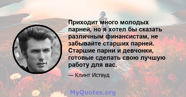 Приходит много молодых парней, но я хотел бы сказать различным финансистам, не забывайте старших парней. Старшие парни и девчонки, готовые сделать свою лучшую работу для вас.