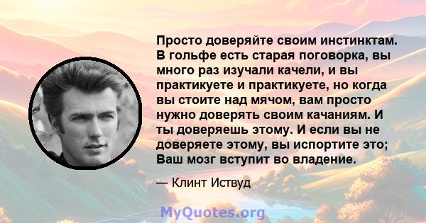 Просто доверяйте своим инстинктам. В гольфе есть старая поговорка, вы много раз изучали качели, и вы практикуете и практикуете, но когда вы стоите над мячом, вам просто нужно доверять своим качаниям. И ты доверяешь