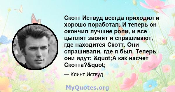 Скотт Иствуд всегда приходил и хорошо поработал. И теперь он окончил лучшие роли, и все цыплят звонят и спрашивают, где находится Скотт. Они спрашивали, где я был. Теперь они идут: "А как насчет Скотта?"