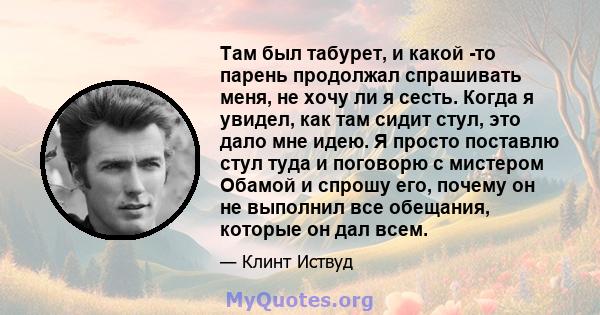 Там был табурет, и какой -то парень продолжал спрашивать меня, не хочу ли я сесть. Когда я увидел, как там сидит стул, это дало мне идею. Я просто поставлю стул туда и поговорю с мистером Обамой и спрошу его, почему он