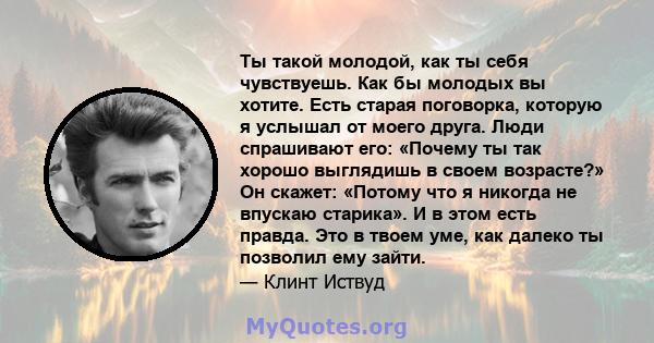 Ты такой молодой, как ты себя чувствуешь. Как бы молодых вы хотите. Есть старая поговорка, которую я услышал от моего друга. Люди спрашивают его: «Почему ты так хорошо выглядишь в своем возрасте?» Он скажет: «Потому что 