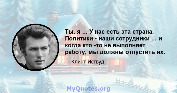 Ты, я ... У нас есть эта страна. Политики - наши сотрудники ... и когда кто -то не выполняет работу, мы должны отпустить их.