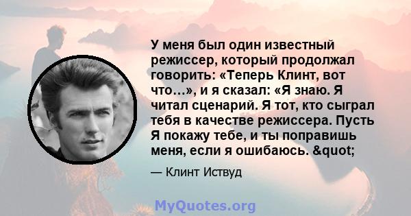 У меня был один известный режиссер, который продолжал говорить: «Теперь Клинт, вот что…», и я сказал: «Я знаю. Я читал сценарий. Я тот, кто сыграл тебя в качестве режиссера. Пусть Я покажу тебе, и ты поправишь меня,