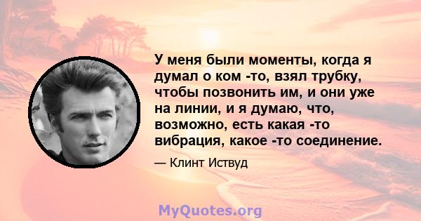 У меня были моменты, когда я думал о ком -то, взял трубку, чтобы позвонить им, и они уже на линии, и я думаю, что, возможно, есть какая -то вибрация, какое -то соединение.