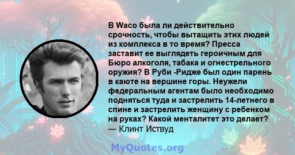 В Waco была ли действительно срочность, чтобы вытащить этих людей из комплекса в то время? Пресса заставит ее выглядеть героичным для Бюро алкоголя, табака и огнестрельного оружия? В Руби -Ридже был один парень в каюте