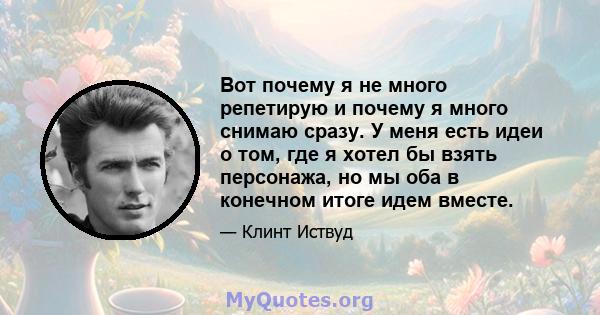 Вот почему я не много репетирую и почему я много снимаю сразу. У меня есть идеи о том, где я хотел бы взять персонажа, но мы оба в конечном итоге идем вместе.