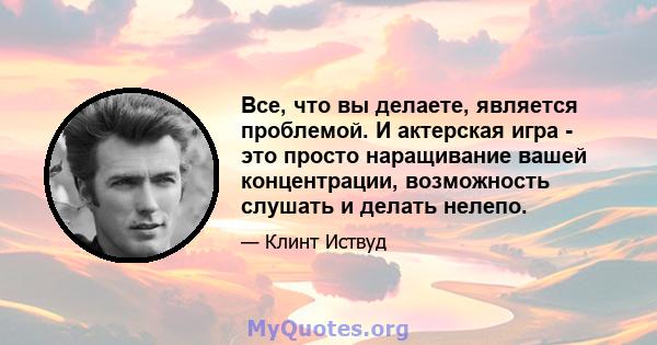 Все, что вы делаете, является проблемой. И актерская игра - это просто наращивание вашей концентрации, возможность слушать и делать нелепо.