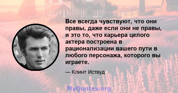 Все всегда чувствуют, что они правы, даже если они не правы, и это то, что карьера целого актера построена в рационализации вашего пути в любого персонажа, которого вы играете.