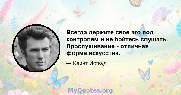 Всегда держите свое эго под контролем и не бойтесь слушать. Прослушивание - отличная форма искусства.