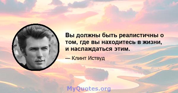 Вы должны быть реалистичны о том, где вы находитесь в жизни, и наслаждаться этим.