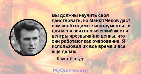 Вы должны научить себя действовать, но Майкл Чехов даст вам необходимые инструменты - и для меня психологический жест и центры чрезвычайно ценны, что они работают как очарование. Я использовал их все время и все еще