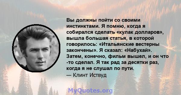 Вы должны пойти со своими инстинктами. Я помню, когда я собирался сделать «кулак долларов», вышла большая статья, в которой говорилось: «Итальянские вестерны закончены». Я сказал: «Набухай». Затем, конечно, фильм вышел, 