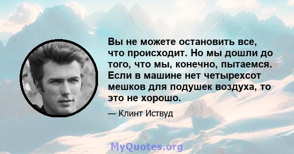 Вы не можете остановить все, что происходит. Но мы дошли до того, что мы, конечно, пытаемся. Если в машине нет четырехсот мешков для подушек воздуха, то это не хорошо.