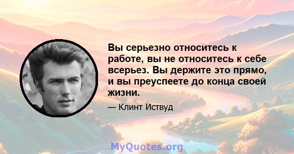 Вы серьезно относитесь к работе, вы не относитесь к себе всерьез. Вы держите это прямо, и вы преуспеете до конца своей жизни.