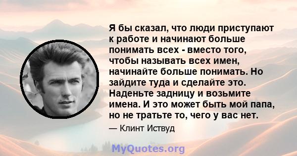 Я бы сказал, что люди приступают к работе и начинают больше понимать всех - вместо того, чтобы называть всех имен, начинайте больше понимать. Но зайдите туда и сделайте это. Наденьте задницу и возьмите имена. И это