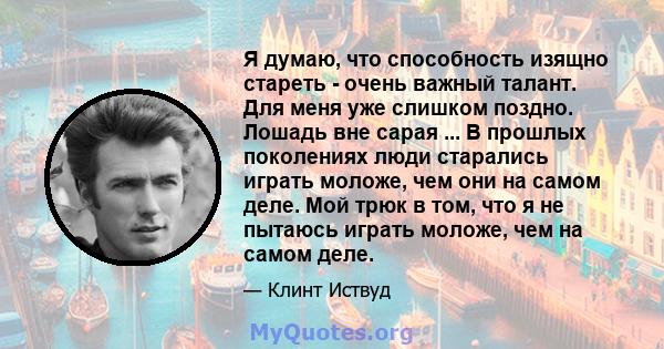 Я думаю, что способность изящно стареть - очень важный талант. Для меня уже слишком поздно. Лошадь вне сарая ... В прошлых поколениях люди старались играть моложе, чем они на самом деле. Мой трюк в том, что я не пытаюсь 