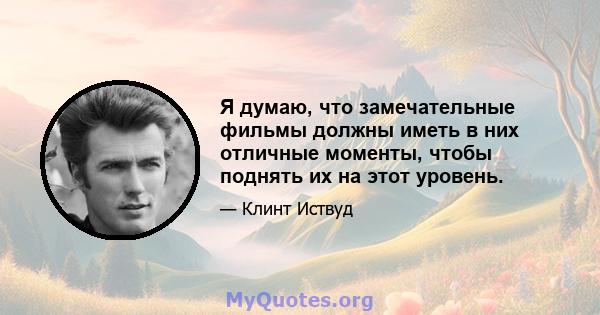 Я думаю, что замечательные фильмы должны иметь в них отличные моменты, чтобы поднять их на этот уровень.