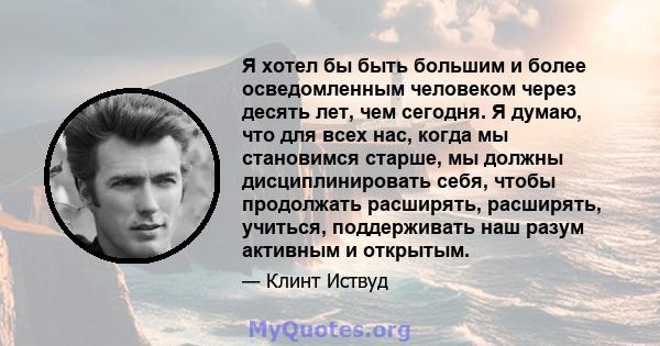 Я хотел бы быть большим и более осведомленным человеком через десять лет, чем сегодня. Я думаю, что для всех нас, когда мы становимся старше, мы должны дисциплинировать себя, чтобы продолжать расширять, расширять,