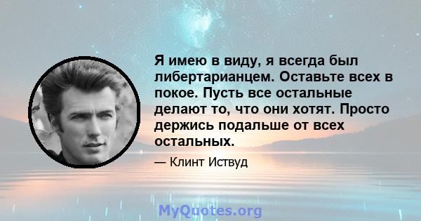 Я имею в виду, я всегда был либертарианцем. Оставьте всех в покое. Пусть все остальные делают то, что они хотят. Просто держись подальше от всех остальных.