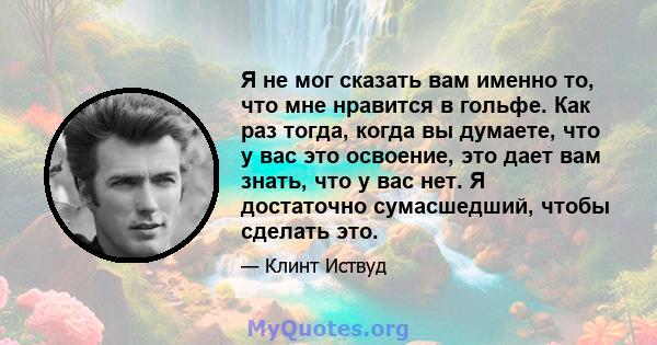 Я не мог сказать вам именно то, что мне нравится в гольфе. Как раз тогда, когда вы думаете, что у вас это освоение, это дает вам знать, что у вас нет. Я достаточно сумасшедший, чтобы сделать это.