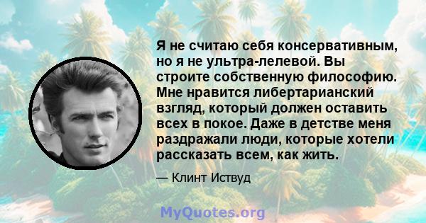 Я не считаю себя консервативным, но я не ультра-лелевой. Вы строите собственную философию. Мне нравится либертарианский взгляд, который должен оставить всех в покое. Даже в детстве меня раздражали люди, которые хотели