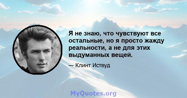 Я не знаю, что чувствуют все остальные, но я просто жажду реальности, а не для этих выдуманных вещей.