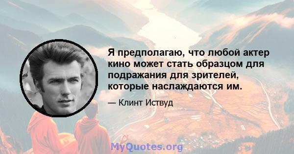 Я предполагаю, что любой актер кино может стать образцом для подражания для зрителей, которые наслаждаются им.