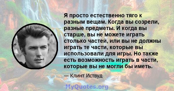 Я просто естественно тяго к разным вещам. Когда вы созрели, разные предметы. И когда вы старше, вы не можете играть столько частей, или вы не должны играть те части, которые вы использовали для игры. Но также есть