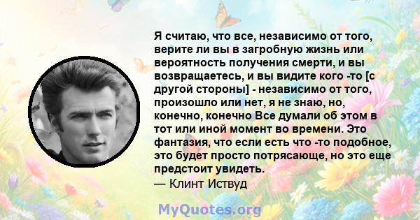 Я считаю, что все, независимо от того, верите ли вы в загробную жизнь или вероятность получения смерти, и вы возвращаетесь, и вы видите кого -то [с другой стороны] - независимо от того, произошло или нет, я не знаю, но, 