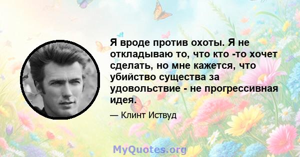 Я вроде против охоты. Я не откладываю то, что кто -то хочет сделать, но мне кажется, что убийство существа за удовольствие - не прогрессивная идея.