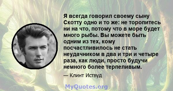 Я всегда говорил своему сыну Скотту одно и то же: не торопитесь ни на что, потому что в море будет много рыбы. Вы можете быть одним из тех, кому посчастливилось не стать неудачником в два и три и четыре раза, как люди,