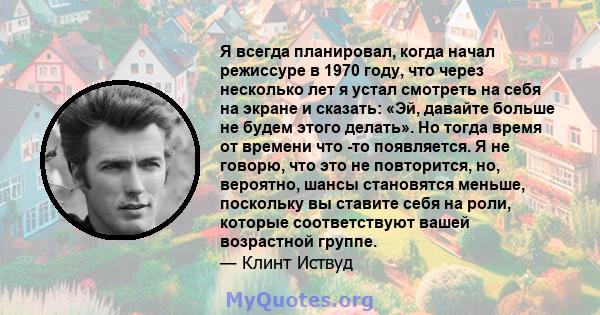 Я всегда планировал, когда начал режиссуре в 1970 году, что через несколько лет я устал смотреть на себя на экране и сказать: «Эй, давайте больше не будем этого делать». Но тогда время от времени что -то появляется. Я