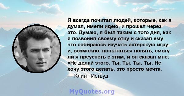 Я всегда почитал людей, которые, как я думал, имели идею, и прошел через это. Думаю, я был таким с того дня, как я позвонил своему отцу и сказал ему, что собираюсь изучать актерскую игру, и, возможно, попытаться понять, 