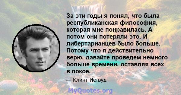 За эти годы я понял, что была республиканская философия, которая мне понравилась. А потом они потеряли это. И либертарианцев было больше. Потому что я действительно верю, давайте проведем немного больше времени,