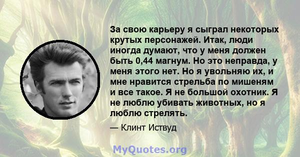 За свою карьеру я сыграл некоторых крутых персонажей. Итак, люди иногда думают, что у меня должен быть 0,44 магнум. Но это неправда, у меня этого нет. Но я увольняю их, и мне нравится стрельба по мишеням и все такое. Я