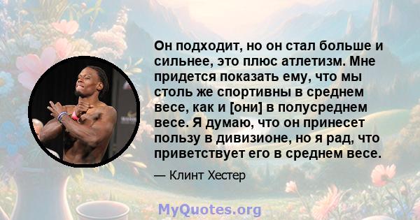 Он подходит, но он стал больше и сильнее, это плюс атлетизм. Мне придется показать ему, что мы столь же спортивны в среднем весе, как и [они] в полусреднем весе. Я думаю, что он принесет пользу в дивизионе, но я рад,