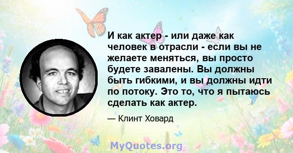 И как актер - или даже как человек в отрасли - если вы не желаете меняться, вы просто будете завалены. Вы должны быть гибкими, и вы должны идти по потоку. Это то, что я пытаюсь сделать как актер.