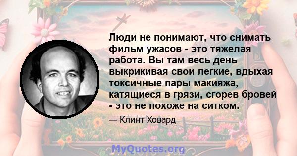 Люди не понимают, что снимать фильм ужасов - это тяжелая работа. Вы там весь день выкрикивая свои легкие, вдыхая токсичные пары макияжа, катящиеся в грязи, сгорев бровей - это не похоже на ситком.