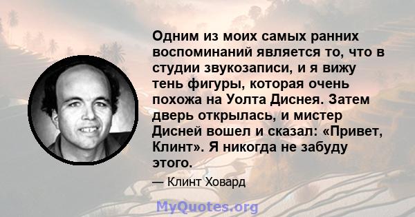 Одним из моих самых ранних воспоминаний является то, что в студии звукозаписи, и я вижу тень фигуры, которая очень похожа на Уолта Диснея. Затем дверь открылась, и мистер Дисней вошел и сказал: «Привет, Клинт». Я