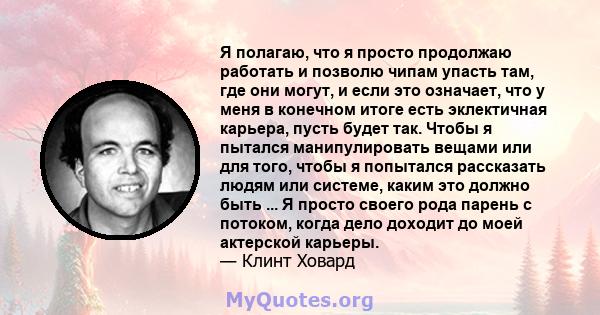 Я полагаю, что я просто продолжаю работать и позволю чипам упасть там, где они могут, и если это означает, что у меня в конечном итоге есть эклектичная карьера, пусть будет так. Чтобы я пытался манипулировать вещами или 