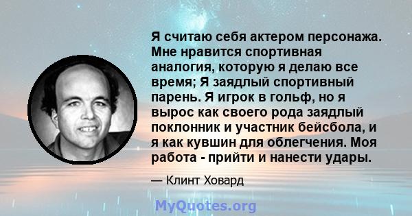 Я считаю себя актером персонажа. Мне нравится спортивная аналогия, которую я делаю все время; Я заядлый спортивный парень. Я игрок в гольф, но я вырос как своего рода заядлый поклонник и участник бейсбола, и я как