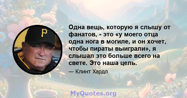 Одна вещь, которую я слышу от фанатов, - это «у моего отца одна нога в могиле, и он хочет, чтобы пираты выиграли», я слышал это больше всего на свете. Это наша цель.