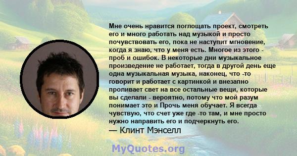 Мне очень нравится поглощать проект, смотреть его и много работать над музыкой и просто почувствовать его, пока не наступит мгновение, когда я знаю, что у меня есть. Многое из этого - проб и ошибок. В некоторые дни