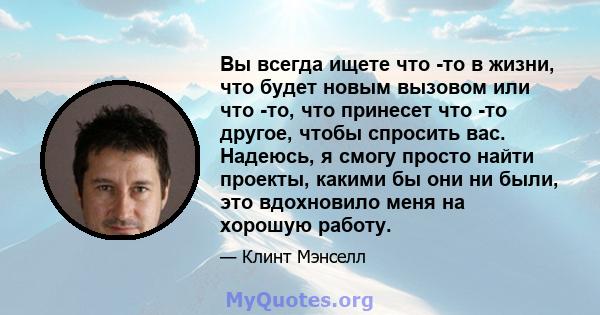 Вы всегда ищете что -то в жизни, что будет новым вызовом или что -то, что принесет что -то другое, чтобы спросить вас. Надеюсь, я смогу просто найти проекты, какими бы они ни были, это вдохновило меня на хорошую работу.